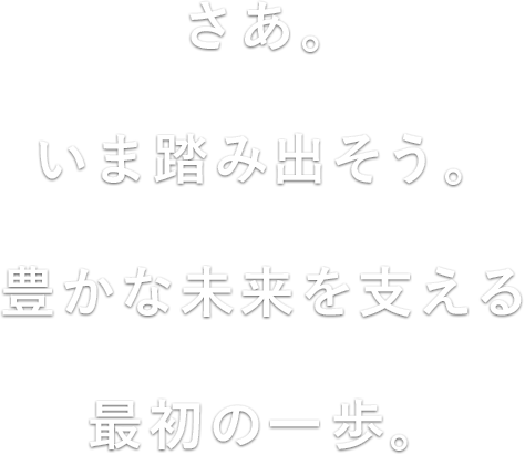 さあ。いま踏み出そう。豊かな未来を支える最初の一歩